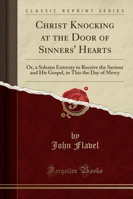 Christ Knocking at the Door of Sinners' Hearts (Classic Reprint): Or, a Solemn Entreaty to Receive the Saviour and His Gospel, in This the Day of Mercy