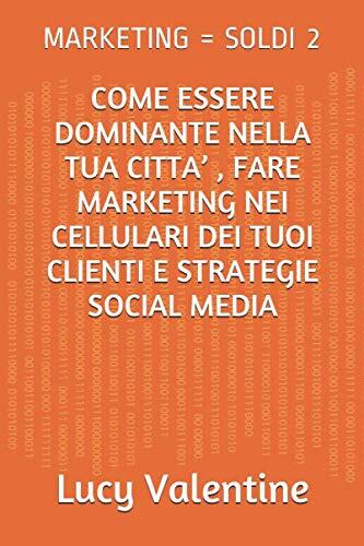 MARKETING = SOLDI 2: COME ESSERE DOMINANTE NELLA TUA CITTA’ , FARE MARKETING NEI CELLULARI DEI TUOI CLIENTI E STRATEGIE SOCIAL MEDIA