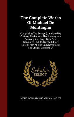 The Complete Works of Michael de Montaigne: Comprising the Essays, the Letters, the Journey Into Germany and Italy: Now First Translated: A Life, by the Editor: Notes from All the Commentators: The Critical Opinions of