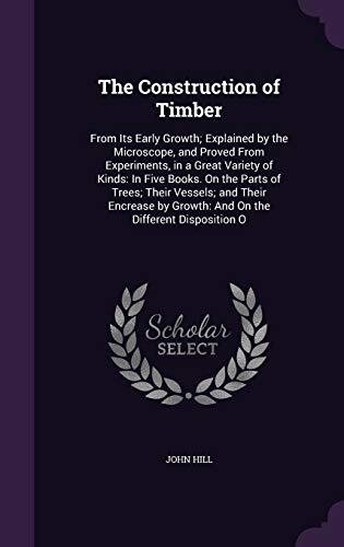 The Construction of Timber: From Its Early Growth; Explained by the Microscope, and Proved From Experiments, in a Great Variety of Kinds: In Five ... by Growth: And On the Different Disposition O