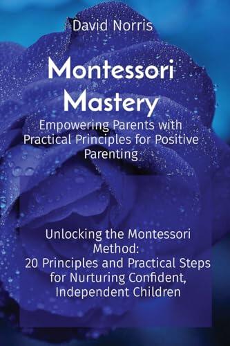Montessori Mastery Empowering Parents with Practical Principles for Positive Parenting: Unlocking the Montessori Method: 20 Principles and Practical Steps for Nurturing Confident, Independent Children