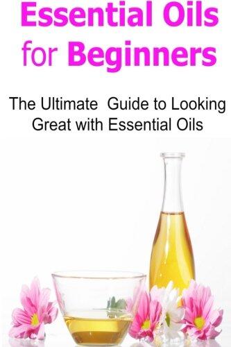 Essential Oils for Beginners: The Ultimate Guide to Looking Great with Essential Oils: Essential Oils, Essential Oils Recipes, Essential Oils Guide, Essential Oils Books, Essential Oils for Beginners