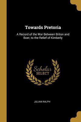 Towards Pretoria: A Record of the War Between Briton and Boer, to the Relief of Kimberly