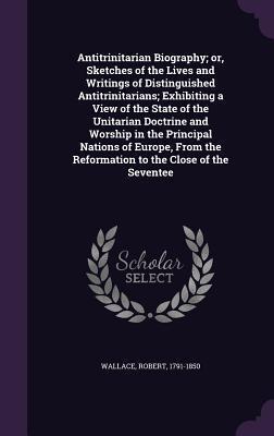 Antitrinitarian Biography; or, Sketches of the Lives and Writings of Distinguished Antitrinitarians; Exhibiting a View of the State of the Unitarian ... the Reformation to the Close of the Seventee