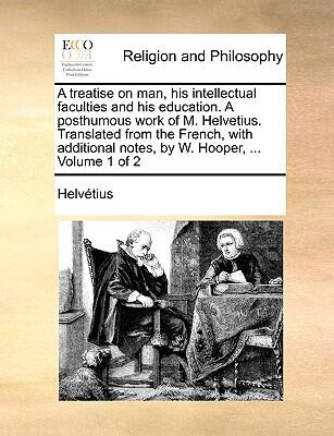 A Treatise on Man, His Intellectual Faculties and His Education: A Posthumous Work of M. Helvetius (Volume 1)
