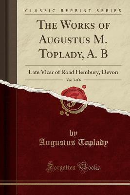 The Works of Augustus M. Toplady, A. B, Vol. 3 of 6: Late Vicar of Road Hembury, Devon