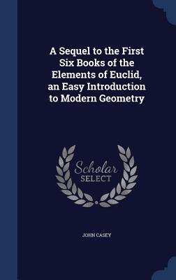 A Sequel to the First Six Books of the Elements of Euclid, an Easy Introduction to Modern Geometry