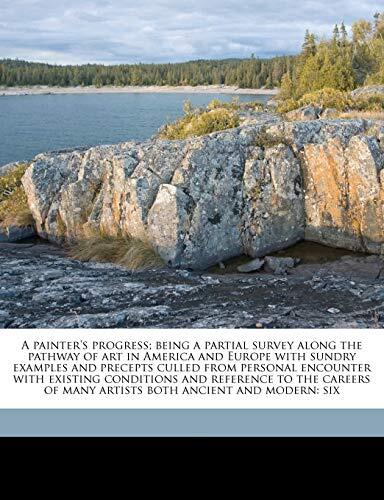 A painter's progress; being a partial survey along the pathway of art in America and Europe with sundry examples and precepts culled from personal ... of many artists both ancient and modern: six