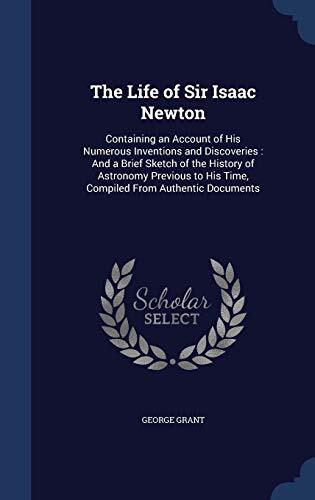 The Life of Sir Isaac Newton: Containing an Account of His Numerous Inventions and Discoveries : And a Brief Sketch of the History of Astronomy Previous to His Time, Compiled From Authentic Documents