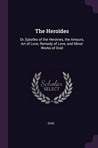 The Heroïdes: Or, Epistles of the Heroines, the Amours, Art of Love, Remedy of Love, and Minor Works of Ovid
