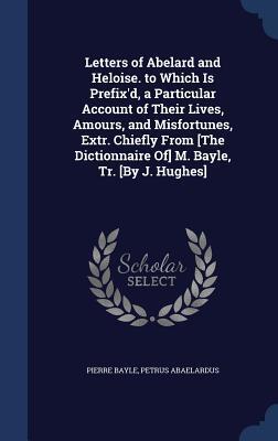 Letters of Abelard and Heloise. to Which Is Prefix'd, a Particular Account of Their Lives, Amours, and Misfortunes, Extr. Chiefly From [The Dictionnaire Of] M. Bayle, Tr. [By J. Hughes]