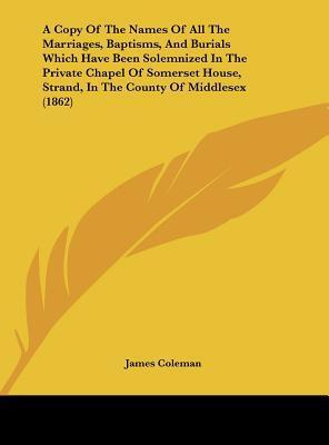 A Copy of the Names of All the Marriages, Baptisms, and Burials Which Have Been Solemnized in the Private Chapel of Somerset House