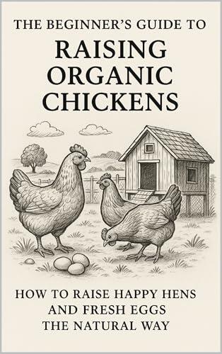 The Beginner’s Guide to Raising Organic Chickens : How to Raise Happy Hens and Fresh Eggs the Natural Way