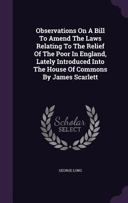 Observations On A Bill To Amend The Laws Relating To The Relief Of The Poor In England, Lately Introduced Into The House Of Commons By James Scarlett