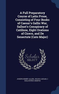 A Full Preparatory Course of Latin Prose, Consisting of Four Books of Caesar's Gallic War, Sallust's Conspiracy of Catilinie, Eight Orations of Cicero, and De Senectute