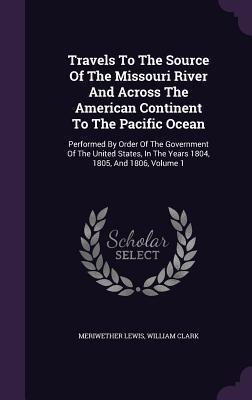 Travels To The Source Of The Missouri River And Across The American Continent To The Pacific Ocean: Performed By Order Of The Government Of The United ... In The Years 1804, 1805, And 1806, Volume 1