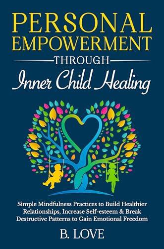 Personal Empowerment through Inner Child Healing: Simple Mindfulness Practices to Build Healthier Relationships, Increase Self-esteem & Break Destructive Patterns to Gain Emotional Freedom