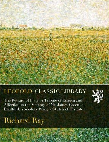 The Reward of Piety: A Tribute of Esteem and Affection to the Memory of Mr. James Green, of Bradford, Yorkshire Being a Sketch of His Life