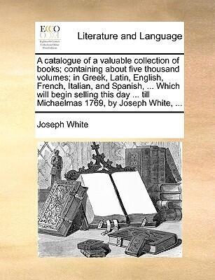 A Catalogue of a Valuable Collection of Books; Containing About Five Thousand Volumes; in Greek, Latin, English, French, Italian, and Spanish, Till Michaelmas 1769