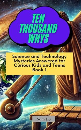 TEN THOUSAND WHYS: Science and Technology Mysteries Answered for Curious Kids and Teens Book 1 (ten thousand whys: science and technology mysteries