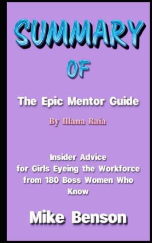SUMMARY OF THE EPIC MENTOR GUIDE BY ILLANA RAIA: Insider Advice for Girls Eyeing the Workforce from 180 Boss Women Who Know