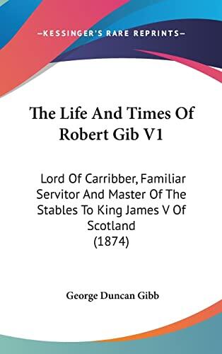 The Life and Times of Robert Gib: Lord of Carribber, Familiar Servitor and Master of the Stables to King James V of Scotland (V.1)