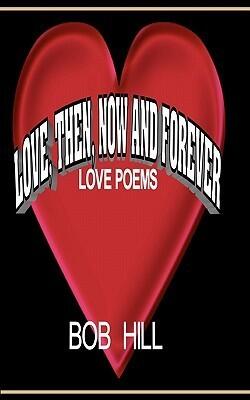 Love, Then, Now and Forever: Love Poems by Bob Hill