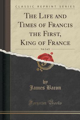 The Life and Times of Francis the First, King of France, Vol. 2 of 2