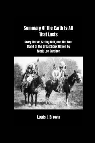 Summary Of The Earth Is All That Lasts: Crazy Horse, Sitting Bull, and the Last Stand of the Great Sioux Nation