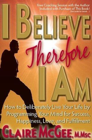 I Believe Therefore I Am: How to Deliberately Live Your Life by Programming Your Mind for Success, Happiness, Love, and Fulfillment