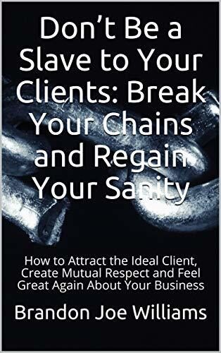Don't Be a Slave to Your Clients: Break Your Chains and Regain Your Sanity: How to Attract the Ideal Client, Create Mutual Respect and Feel Great Again About Your Business