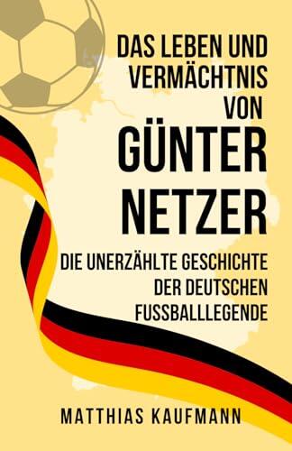 Das Leben und Vermächtnis von Günter Netzer: Die unerzählte Geschichte der deutschen Fußballlegende (Größte deutsche Fußballlegenden aller Zeiten)
