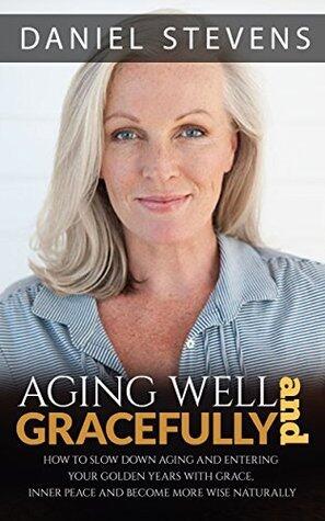 Aging Well And Gracefully: How To Slow Down Aging And Enter Your Golden Years Well With Grace, Inner Peace And Become More Wise Naturally