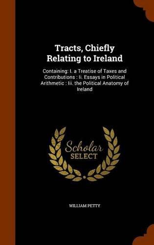 Tracts, Chiefly Relating to Ireland: Containing: I. a Treatise of Taxes and Contributions : Ii. Essays in Political Arithmetic : Iii. the Political Anatomy of Ireland