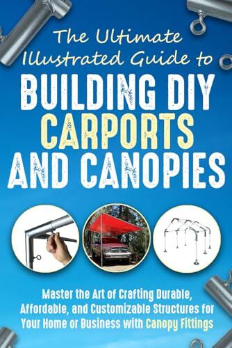 The Ultimate, Illustrated Guide to Building DIY (Do-It-Yourself) Carports and Canopies: Master the Art of Crafting Durable, Affordable, and Customizable Structures with Canopy Fittings