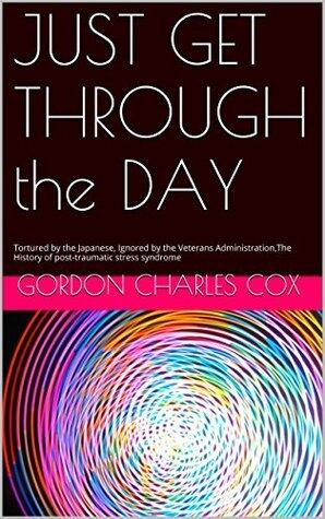 Just Get Through the Day: Tortured by the Japanese, Ignored by the Veterans Administration, The History of Post-Traumatic Stress Syndrome