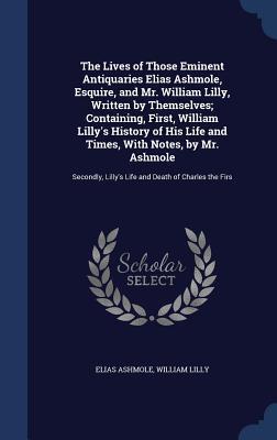 The Lives of Those Eminent Antiquaries Elias Ashmole, Esquire, and Mr. William Lilly, Written by Themselves; Containing, First, William Lilly's ... Lilly's Life and Death of Charles the Firs