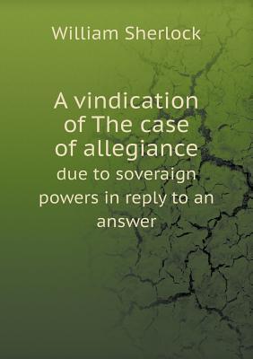 A Vindication of the Case of Allegiance Due to Soveraign Powers in Reply to an Answer