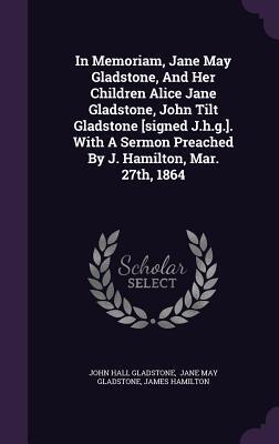 In Memoriam, Jane May Gladstone, and Her Children Alice Jane Gladstone, John Tilt Gladstone [signed J.h.g.]. With A Sermon Preached By J. Hamilton, Mar. 27th, 1864