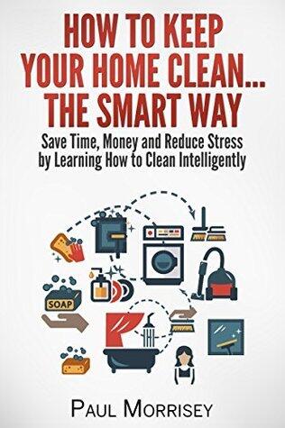 How to Keep Your Home Clean... The Smart Way: Save Time, Money and Reduce Stress by Learning How to Clean Intelligently