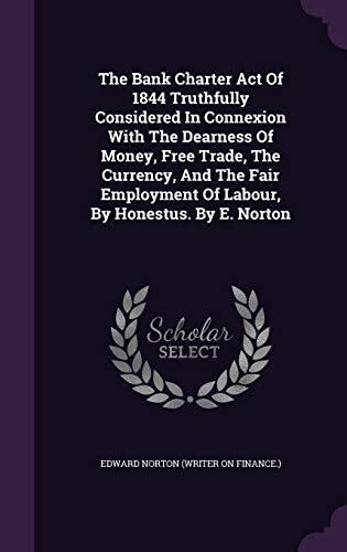 The Bank Charter Act Of 1844 Truthfully Considered In Connexion With The Dearness Of Money, Free Trade, The Currency, And The Fair Employment Of Labour, By Honestus. By E. Norton