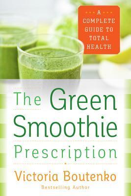The Green Smoothie Prescription: A Complete Guide to Total Health - Over 150 Easy Recipes for Detox, Wellness, and Natural Healing