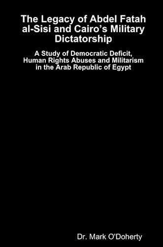 The Legacy of Abdel Fatah al-Sisi and Cairo's Military Dictatorship: A Study of Democratic Deficit, Human Rights Abuses and Militarism in the Arab Republic of Egypt