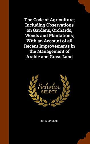 The Code of Agriculture; Including Observations on Gardens, Orchards, Woods and Plantations; With an Account of all Recent Improvements in the Management of Arable and Grass Land