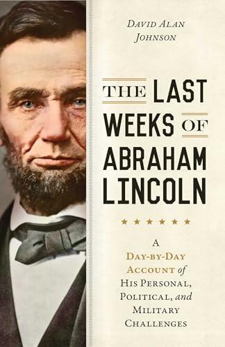 Last Weeks of Abraham Lincoln: A Day-by-Day Account of His Personal, Political, and Military Challenges