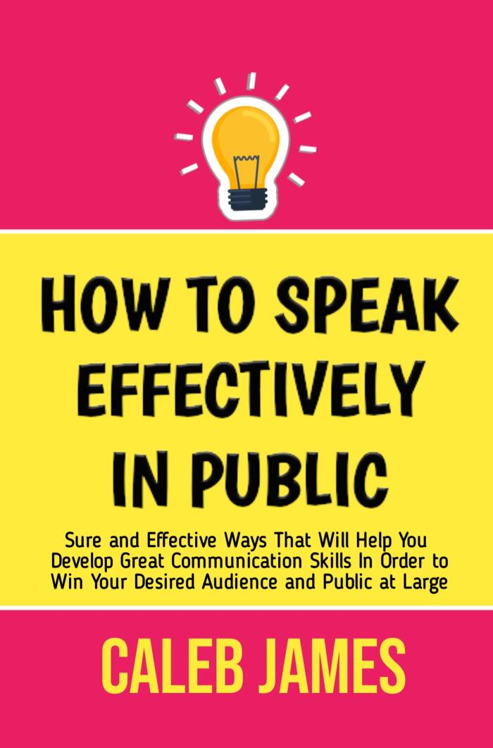 HOW TO SPEAK EFFECTIVELY IN PUBLIC: Sure and Effective Ways That Will Help You Develop Great Communication Skills In Order to Win Your Desired Audience and Public at Large