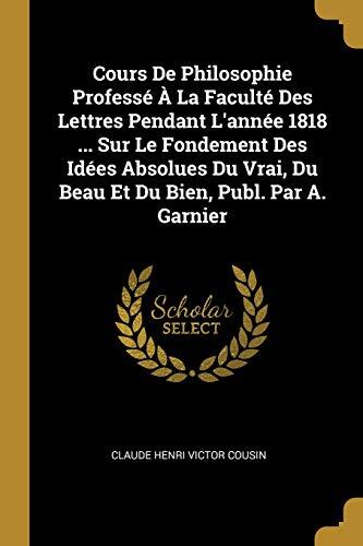 Cours De Philosophie Professé À La Faculté Des Lettres Pendant L'année 1818 ... Sur Le Fondement Des Idées Absolues Du Vrai, Du Beau Et Du Bien, Publ. Par A. Garnier