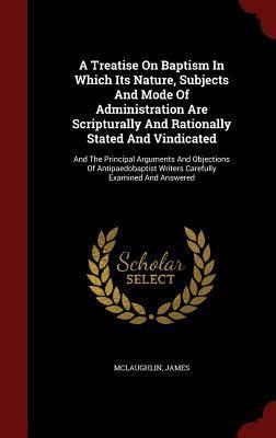 A Treatise On Baptism In Which Its Nature, Subjects And Mode Of Administration Are Scripturally And Rationally Stated And Vindicated: And The ... Writers Carefully Examined And Answered