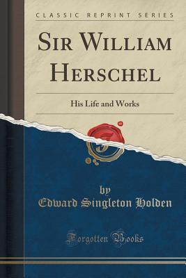 Sir William Herschel (Classic Reprint): His Life and Works