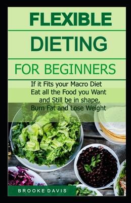 Flexible Dieting for Beginners: If it Fits your Macro Diet, Eat all Food you Want and Still be in Shape, Burn Fat and Lose Weight